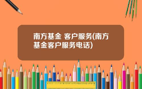 南方基金 客户服务(南方基金客户服务电话)