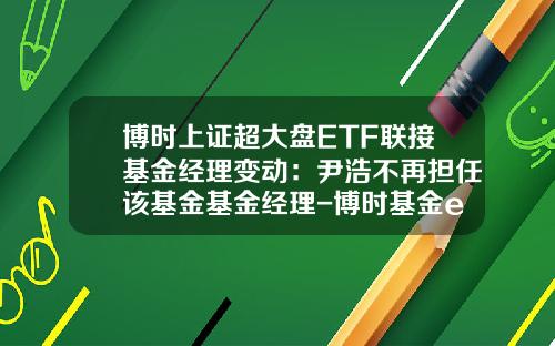 博时上证超大盘ETF联接基金经理变动：尹浩不再担任该基金基金经理-博时基金etf