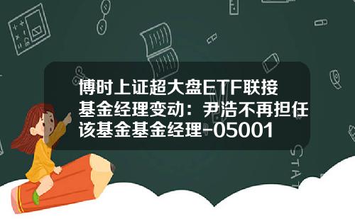 博时上证超大盘ETF联接基金经理变动：尹浩不再担任该基金基金经理-050013基金净值