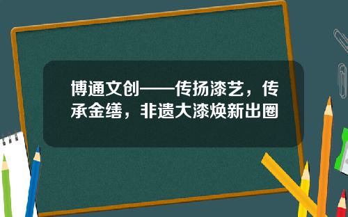 博通文创——传扬漆艺，传承金缮，非遗大漆焕新出圈