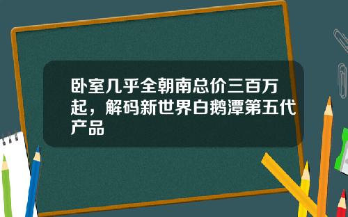 卧室几乎全朝南总价三百万起，解码新世界白鹅潭第五代产品