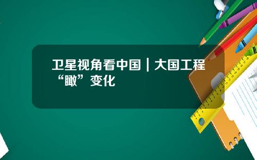 卫星视角看中国｜大国工程“瞰”变化
