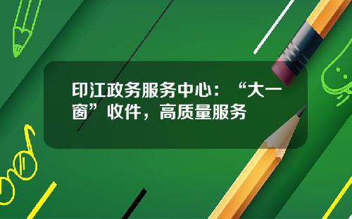 印江政务服务中心:“大一窗”收件,高质量服务