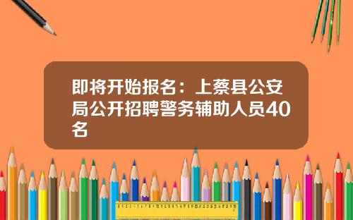 即将开始报名：上蔡县公安局公开招聘警务辅助人员40名
