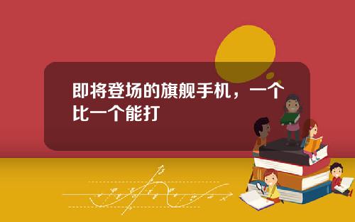 即将登场的旗舰手机，一个比一个能打