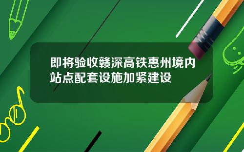 即将验收赣深高铁惠州境内站点配套设施加紧建设