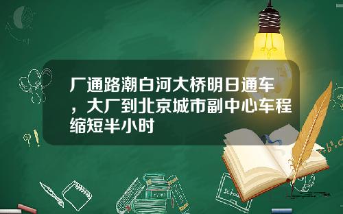 厂通路潮白河大桥明日通车，大厂到北京城市副中心车程缩短半小时