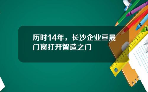 历时14年,长沙企业亘晟门窗打开智造之门