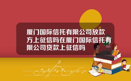 厦门国际信托有限公司放款方上征信吗在厦门国际信托有限公司贷款上征信吗