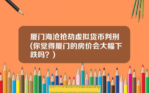 厦门海沧抢劫虚拟货币判刑(你觉得厦门的房价会大幅下跌吗？)