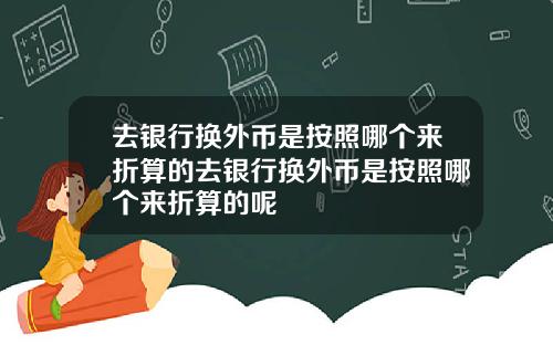 去银行换外币是按照哪个来折算的去银行换外币是按照哪个来折算的呢