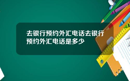 去银行预约外汇电话去银行预约外汇电话是多少