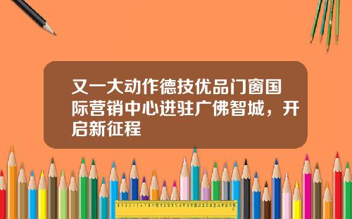 又一大动作德技优品门窗国际营销中心进驻广佛智城,开启新征程