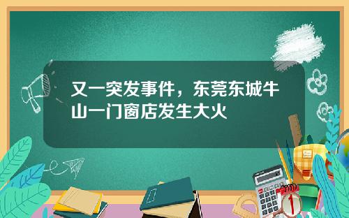 又一突发事件，东莞东城牛山一门窗店发生大火