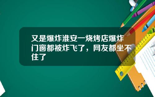 又是爆炸淮安一烧烤店爆炸门窗都被炸飞了，网友都坐不住了