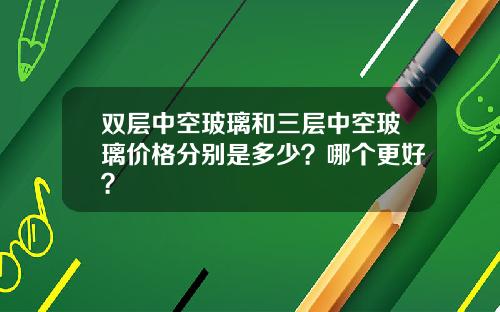 双层中空玻璃和三层中空玻璃价格分别是多少？哪个更好？