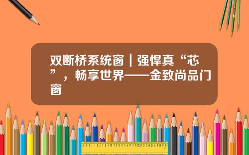 双断桥系统窗｜强悍真“芯”，畅享世界——金致尚品门窗
