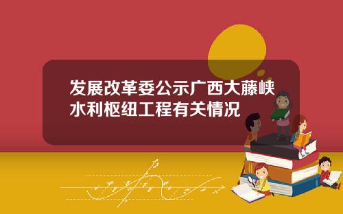 发展改革委公示广西大藤峡水利枢纽工程有关情况