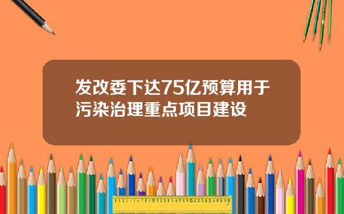 发改委下达75亿预算用于污染治理重点项目建设