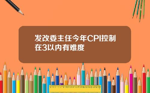 发改委主任今年CPI控制在3以内有难度