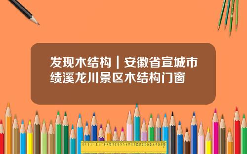 发现木结构｜安徽省宣城市绩溪龙川景区木结构门窗