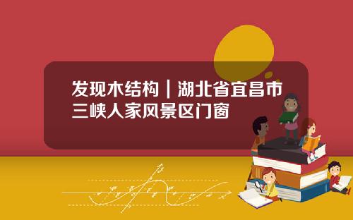 发现木结构|湖北省宜昌市三峡人家风景区门窗