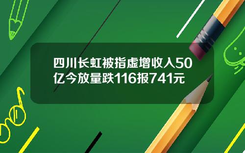 四川长虹被指虚增收入50亿今放量跌116报741元