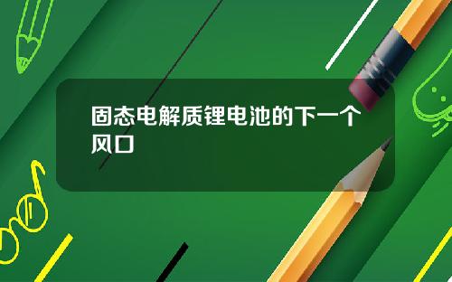 固态电解质锂电池的下一个风口