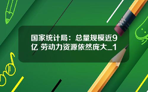 国家统计局:总量规模近9亿 劳动力资源依然庞大_1