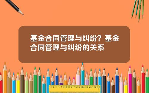 基金合同管理与纠纷？基金合同管理与纠纷的关系