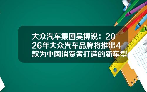 大众汽车集团吴博锐：2026年大众汽车品牌将推出4款为中国消费者打造的新车型