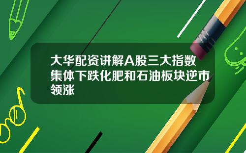 大华配资讲解A股三大指数集体下跌化肥和石油板块逆市领涨
