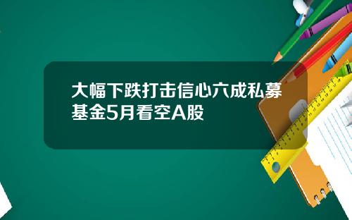 大幅下跌打击信心六成私募基金5月看空A股