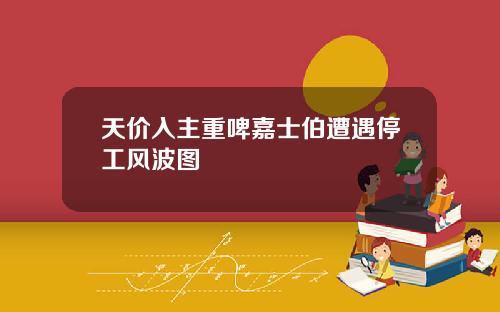 天价入主重啤嘉士伯遭遇停工风波图
