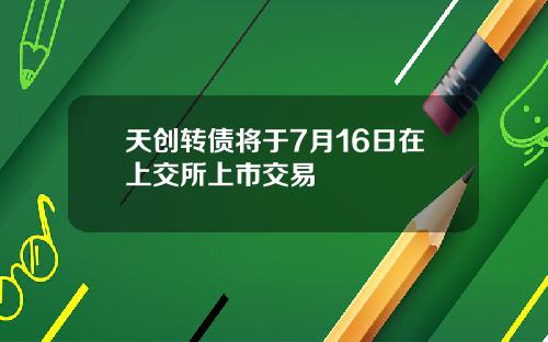 天创转债将于7月16日在上交所上市交易