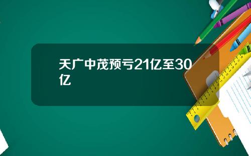 天广中茂预亏21亿至30亿
