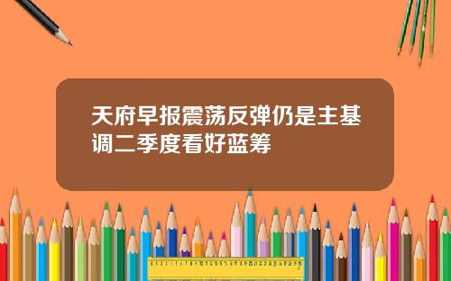 天府早报震荡反弹仍是主基调二季度看好蓝筹