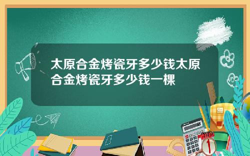 太原合金烤瓷牙多少钱太原合金烤瓷牙多少钱一棵