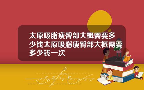 太原吸脂瘦臀部大概需要多少钱太原吸脂瘦臀部大概需要多少钱一次