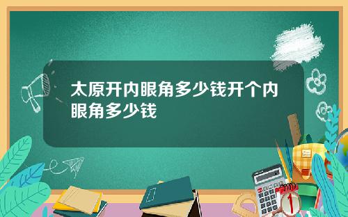 太原开内眼角多少钱开个内眼角多少钱