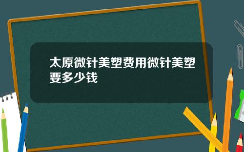 太原微针美塑费用微针美塑要多少钱