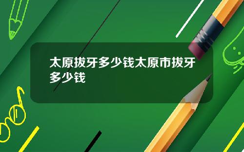太原拔牙多少钱太原市拔牙多少钱