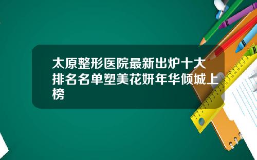 太原整形医院最新出炉十大排名名单塑美花妍年华倾城上榜