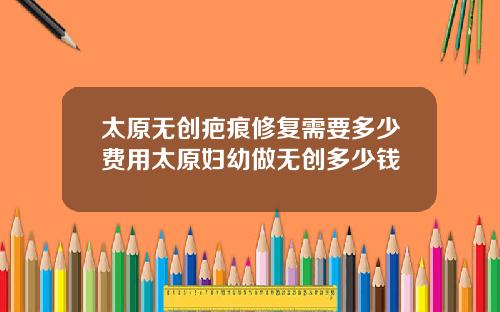 太原无创疤痕修复需要多少费用太原妇幼做无创多少钱