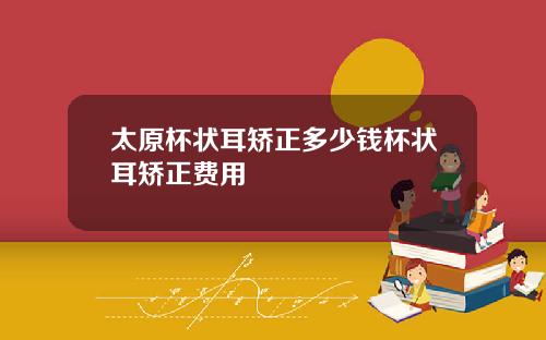 太原杯状耳矫正多少钱杯状耳矫正费用
