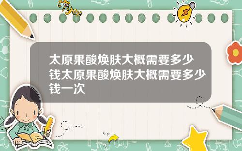 太原果酸焕肤大概需要多少钱太原果酸焕肤大概需要多少钱一次