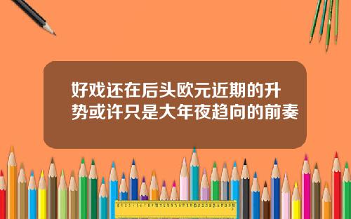 好戏还在后头欧元近期的升势或许只是大年夜趋向的前奏