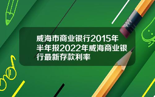 威海市商业银行2015年半年报2022年威海商业银行最新存款利率