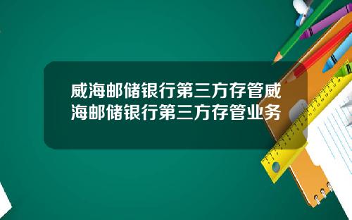 威海邮储银行第三方存管威海邮储银行第三方存管业务