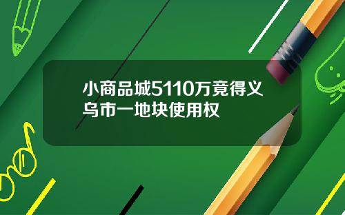 小商品城5110万竟得义乌市一地块使用权